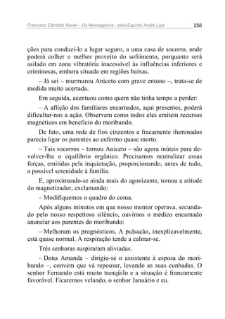 Francisco Cândido Xavier - Os Mensageiros - pelo Espírito André Luiz 256
ções para conduzi-lo a lugar seguro, a uma casa de socorro, onde
poderá colher o melhor proveito do sofrimento, porquanto será
asilado em zona vibratória inacessível às influências inferiores e
criminosas, embora situada em regiões baixas.
– Já sei – murmurou Aniceto com grave entono –, trata-se de
medida muito acertada.
Em seguida, acentuou como quem não tinha tempo a perder:
– A aflição dos familiares encarnados, aqui presentes, poderá
dificultar-nos a ação. Observem como todos eles emitem recursos
magnéticos em benefício do moribundo.
De fato, uma rede de fios cinzentos e fracamente iluminados
parecia ligar os parentes ao enfermo quase morto.
– Tais socorros – tornou Aniceto – são agora inúteis para de-
volver-lhe o equilíbrio orgânico. Precisamos neutralizar essas
forças, emitidas pela inquietação, proporcionando, antes de tudo,
a possível serenidade à família.
E, aproximando-se ainda mais do agonizante, tomou a atitude
do magnetizador, exclamando:
– Modifiquemos o quadro do coma.
Após alguns minutos em que nosso mentor operava, secunda-
do pelo nosso respeitoso silêncio, ouvimos o médico encarnado
anunciar aos parentes do moribundo:
– Melhoram os prognósticos. A pulsação, inexplicavelmente,
está quase normal. A respiração tende a calmar-se.
Três senhoras suspiraram aliviadas.
– Dona Amanda – dirigiu-se o assistente à esposa do mori-
bundo –, convém que vá repousar, levando as suas cunhadas. O
senhor Fernando está muito tranqüilo e a situação é francamente
favorável. Ficaremos velando, o senhor Januário e eu.
 