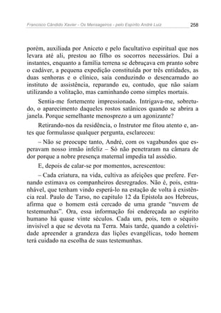 Francisco Cândido Xavier - Os Mensageiros - pelo Espírito André Luiz 258
porém, auxiliada por Aniceto e pelo facultativo espiritual que nos
levara até ali, prestou ao filho os socorros necessários. Daí a
instantes, enquanto a família terrena se debruçava em pranto sobre
o cadáver, a pequena expedição constituída por três entidades, as
duas senhoras e o clínico, saía conduzindo o desencarnado ao
instituto de assistência, reparando eu, contudo, que não saíam
utilizando a volitação, mas caminhando como simples mortais.
Sentia-me fortemente impressionado. Intrigava-me, sobretu-
do, o aparecimento daqueles rostos satânicos quando se abrira a
janela. Porque semelhante menosprezo a um agonizante?
Retirando-nos da residência, o Instrutor me fitou atento e, an-
tes que formulasse qualquer pergunta, esclareceu:
– Não se preocupe tanto, André, com os vagabundos que es-
peravam nosso irmão infeliz – Só não penetraram na câmara de
dor porque a nobre presença maternal impedia tal assédio.
E, depois de calar-se por momentos, acrescentou:
– Cada criatura, na vida, cultiva as afeições que prefere. Fer-
nando estimava os companheiros desregrados. Não é, pois, estra-
nhável, que tenham vindo esperá-lo na estação de volta à existên-
cia real. Paulo de Tarso, no capitulo 12 da Epístola aos Hebreus,
afirma que o homem está cercado de uma grande “nuvem de
testemunhas”. Ora, essa informação foi endereçada ao espírito
humano há quase vinte séculos. Cada um, pois, tem o séquito
invisível a que se devota na Terra. Mais tarde, quando a coletivi-
dade apreender a grandeza das lições evangélicas, todo homem
terá cuidado na escolha de suas testemunhas.
 