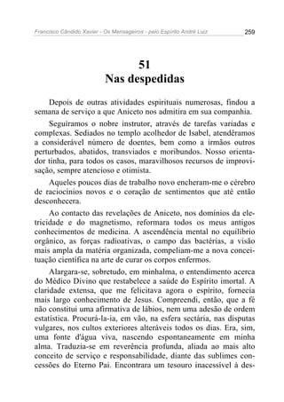 Francisco Cândido Xavier - Os Mensageiros - pelo Espírito André Luiz 259
51
Nas despedidas
Depois de outras atividades espirituais numerosas, findou a
semana de serviço a que Aniceto nos admitira em sua companhia.
Seguíramos o nobre instrutor, através de tarefas variadas e
complexas. Sediados no templo acolhedor de Isabel, atendêramos
a considerável número de doentes, bem como a irmãos outros
perturbados, abatidos, transviados e moribundos. Nosso orienta-
dor tinha, para todos os casos, maravilhosos recursos de improvi-
sação, sempre atencioso e otimista.
Aqueles poucos dias de trabalho novo encheram-me o cérebro
de raciocínios novos e o coração de sentimentos que até então
desconhecera.
Ao contacto das revelações de Aniceto, nos domínios da ele-
tricidade e do magnetismo, reformara todos os meus antigos
conhecimentos de medicina. A ascendência mental no equilíbrio
orgânico, as forças radioativas, o campo das bactérias, a visão
mais ampla da matéria organizada, compeliam-me a nova concei-
tuação científica na arte de curar os corpos enfermos.
Alargara-se, sobretudo, em minhalma, o entendimento acerca
do Médico Divino que restabelece a saúde do Espírito imortal. A
claridade extensa, que me felicitava agora o espírito, fornecia
mais largo conhecimento de Jesus. Compreendi, então, que a fé
não constitui uma afirmativa de lábios, nem uma adesão de ordem
estatística. Procurá-la-ia, em vão, na esfera sectária, nas disputas
vulgares, nos cultos exteriores alteráveis todos os dias. Era, sim,
uma fonte d'água viva, nascendo espontaneamente em minha
alma. Traduzia-se em reverência profunda, aliada ao mais alto
conceito de serviço e responsabilidade, diante das sublimes con-
cessões do Eterno Pai. Encontrara um tesouro inacessível à des-
 