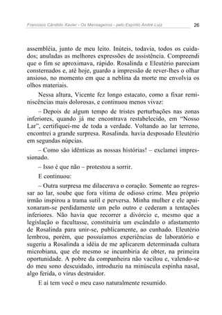 Francisco Cândido Xavier - Os Mensageiros - pelo Espírito André Luiz 26
assembléia, junto de meu leito. Inúteis, todavia, todos os cuida-
dos; anuladas as melhores expressões de assistência. Compreendi
que o fim se aproximava, rápido. Rosalinda e Eleutério pareciam
consternados e, até hoje, guardo a impressão de rever-lhes o olhar
ansioso, no momento em que a neblina da morte me envolvia os
olhos materiais.
Nessa altura, Vicente fez longo estacato, como a fixar remi-
niscências mais dolorosas, e continuou menos vivaz:
– Depois de algum tempo de tristes perturbações nas zonas
inferiores, quando já me encontrava restabelecido, em “Nosso
Lar”, certifiquei-me de toda a verdade. Voltando ao lar terreno,
encontrei a grande surpresa. Rosalinda. havia desposado Eleutério
em segundas núpcias.
– Como são idênticas as nossas histórias! – exclamei impres-
sionado.
– Isso é que não – protestou a sorrir.
E continuou:
– Outra surpresa me dilacerava o coração. Somente ao regres-
sar ao lar, soube que fora vítima de odioso crime. Meu próprio
irmão inspirou a trama sutil e perversa. Minha mulher e ele apai-
xonaram-se perdidamente um pelo outro e cederam a tentações
inferiores. Não havia que recorrer a divórcio e, mesmo que a
legislação o facultasse, constituiria um escândalo o afastamento
de Rosalinda para unir-se, publicamente, ao cunhado. Eleutério
lembrou, porém, que possuíamos experiências de laboratório e
sugeriu a Rosalinda a idéia de me aplicarem determinada cultura
microbiana, que ele mesmo se incumbiria de obter, na primeira
oportunidade. A pobre da companheira não vacilou e, valendo-se
do meu sono descuidado, introduziu na minúscula espinha nasal,
algo ferida, o vírus destruidor.
E aí tem você o meu caso naturalmente resumido.
 