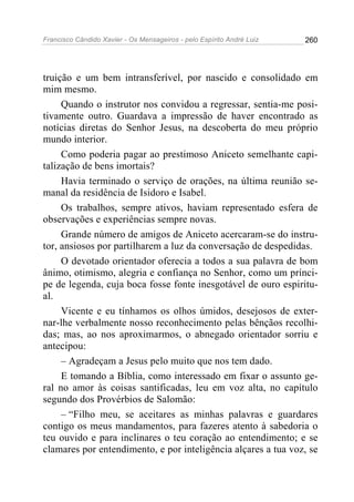 Francisco Cândido Xavier - Os Mensageiros - pelo Espírito André Luiz 260
truição e um bem intransferível, por nascido e consolidado em
mim mesmo.
Quando o instrutor nos convidou a regressar, sentia-me posi-
tivamente outro. Guardava a impressão de haver encontrado as
notícias diretas do Senhor Jesus, na descoberta do meu próprio
mundo interior.
Como poderia pagar ao prestimoso Aniceto semelhante capi-
talização de bens imortais?
Havia terminado o serviço de orações, na última reunião se-
manal da residência de Isidoro e Isabel.
Os trabalhos, sempre ativos, haviam representado esfera de
observações e experiências sempre novas.
Grande número de amigos de Aniceto acercaram-se do instru-
tor, ansiosos por partilharem a luz da conversação de despedidas.
O devotado orientador oferecia a todos a sua palavra de bom
ânimo, otimismo, alegria e confiança no Senhor, como um prínci-
pe de legenda, cuja boca fosse fonte inesgotável de ouro espiritu-
al.
Vicente e eu tínhamos os olhos úmidos, desejosos de exter-
nar-lhe verbalmente nosso reconhecimento pelas bênçãos recolhi-
das; mas, ao nos aproximarmos, o abnegado orientador sorriu e
antecipou:
– Agradeçam a Jesus pelo muito que nos tem dado.
E tomando a Bíblia, como interessado em fixar o assunto ge-
ral no amor às coisas santificadas, leu em voz alta, no capítulo
segundo dos Provérbios de Salomão:
– “Filho meu, se aceitares as minhas palavras e guardares
contigo os meus mandamentos, para fazeres atento à sabedoria o
teu ouvido e para inclinares o teu coração ao entendimento; e se
clamares por entendimento, e por inteligência alçares a tua voz, se
 