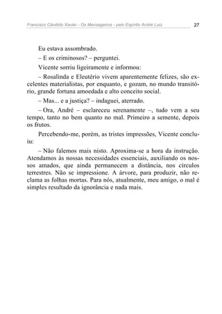 Francisco Cândido Xavier - Os Mensageiros - pelo Espírito André Luiz 27
Eu estava assombrado.
– E os criminosos? – perguntei.
Vicente sorriu ligeiramente e informou:
– Rosalinda e Eleutério vivem aparentemente felizes, são ex-
celentes materialistas, por enquanto, e gozam, no mundo transitó-
rio, grande fortuna amoedada e alto conceito social.
– Mas... e a justiça? – indaguei, aterrado.
– Ora, André – esclareceu serenamente –, tudo vem a seu
tempo, tanto no bem quanto no mal. Primeiro a semente, depois
os frutos.
Percebendo-me, porém, as tristes impressões, Vicente conclu-
iu:
– Não falemos mais nisto. Aproxima-se a hora da instrução.
Atendamos às nossas necessidades essenciais, auxiliando os nos-
sos amados, que ainda permanecem a distância, nos círculos
terrestres. Não se impressione. A árvore, para produzir, não re-
clama as folhas mortas. Para nós, atualmente, meu amigo, o mal é
simples resultado da ignorância e nada mais.
 