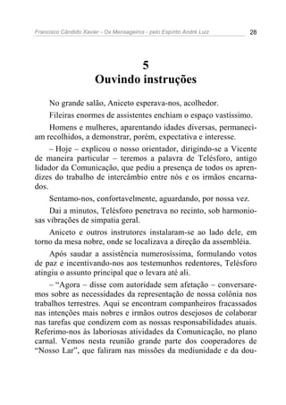 Francisco Cândido Xavier - Os Mensageiros - pelo Espírito André Luiz 28
5
Ouvindo instruções
No grande salão, Aniceto esperava-nos, acolhedor.
Fileiras enormes de assistentes enchiam o espaço vastíssimo.
Homens e mulheres, aparentando idades diversas, permaneci-
am recolhidos, a demonstrar, porém, expectativa e interesse.
– Hoje – explicou o nosso orientador, dirigindo-se a Vicente
de maneira particular – teremos a palavra de Telésforo, antigo
lidador da Comunicação, que pediu a presença de todos os apren-
dizes do trabalho de intercâmbio entre nós e os irmãos encarna-
dos.
Sentamo-nos, confortavelmente, aguardando, por nossa vez.
Dai a minutos, Telésforo penetrava no recinto, sob harmonio-
sas vibrações de simpatia geral.
Aniceto e outros instrutores instalaram-se ao lado dele, em
torno da mesa nobre, onde se localizava a direção da assembléia.
Após saudar a assistência numerosíssima, formulando votos
de paz e incentivando-nos aos testemunhos redentores, Telésforo
atingiu o assunto principal que o levara até ali.
– “Agora – disse com autoridade sem afetação – conversare-
mos sobre as necessidades da representação de nossa colônia nos
trabalhos terrestres. Aqui se encontram companheiros fracassados
nas intenções mais nobres e irmãos outros desejosos de colaborar
nas tarefas que condizem com as nossas responsabilidades atuais.
Referimo-nos às laboriosas atividades da Comunicação, no plano
carnal. Vemos nesta reunião grande parte dos cooperadores de
“Nosso Lar”, que faliram nas missões da mediunidade e da dou-
 