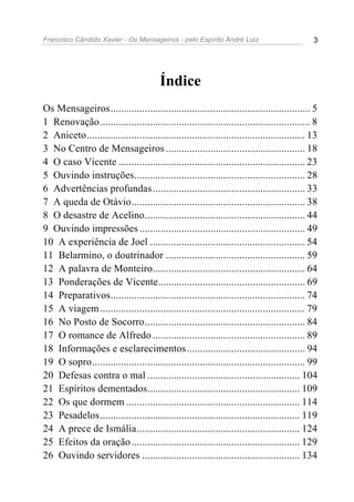 Francisco Cândido Xavier - Os Mensageiros - pelo Espírito André Luiz 3
Índice
Os Mensageiros............................................................................ 5
1 Renovação................................................................................ 8
2 Aniceto................................................................................... 13
3 No Centro de Mensageiros ..................................................... 18
4 O caso Vicente ....................................................................... 23
5 Ouvindo instruções................................................................. 28
6 Advertências profundas.......................................................... 33
7 A queda de Otávio.................................................................. 38
8 O desastre de Acelino............................................................. 44
9 Ouvindo impressões ............................................................... 49
10 A experiência de Joel ........................................................... 54
11 Belarmino, o doutrinador ..................................................... 59
12 A palavra de Monteiro.......................................................... 64
13 Ponderações de Vicente........................................................ 69
14 Preparativos.......................................................................... 74
15 A viagem.............................................................................. 79
16 No Posto de Socorro............................................................. 84
17 O romance de Alfredo .......................................................... 89
18 Informações e esclarecimentos............................................. 94
19 O sopro................................................................................. 99
20 Defesas contra o mal .......................................................... 104
21 Espíritos dementados.......................................................... 109
22 Os que dormem .................................................................. 114
23 Pesadelos............................................................................ 119
24 A prece de Ismália.............................................................. 124
25 Efeitos da oração................................................................ 129
26 Ouvindo servidores ............................................................ 134
 