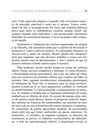Francisco Cândido Xavier - Os Mensageiros - pelo Espírito André Luiz 30
ções. Toda expressão religiosa é sagrada, todo movimento superi-
or de educação espiritual é santo em si mesmo. Temos, então,
diante de nós, a incompreensão dos bons, que constitui dolorosa
prova para todos os trabalhadores sinceros, porque, afinal, não
estamos fazendo obra individual e sim promovendo movimento
libertador da consciência humana, a favor da própria idéia religio-
sa do mundo.
“Sacerdotes e intérpretes dos núcleos organizados da religião
e da filosofia, não percebem ainda que o espírito da Revelação é
progressivo, como a alma do homem. As concepções religiosas se
elevam com a mente da criatura. Muitas Igrejas não compreen-
dem, por enquanto, que não devemos espalhar a crença nos tor-
mentos eternos para os desventurados, e sim a certeza de que há
homens infernais criando infernos para si mesmos.
“Não podemos, porém, perder tempo no exame da teimosia
alheia. Temos serviços complexos e dilatados. E, como dizíamos,
a Humanidade terrena aproxima-se, dia a dia, da esfera de vibra-
ções dos invisíveis de condição inferior, que a rodeia em todos os
sentidos. Mas, segundo reconhecemos, esmagadora percentagem
de habitantes da Terra não se preparou para os atuais aconteci-
mentos evolutivos. E os mais angustiosos conflitos se verificam
no sendal humano. A Ciência progride vertiginosamente no plane-
ta e, no entanto, à medida que se suprimem sofrimentos do corpo,
multiplicam-se aflições da alma. Os jornais do mundo estão chei-
os de notícias maravilhosas, quanto ao progresso material. Segre-
dos sublimes da Natureza são surpreendidos nos domínios do mar,
da terra e do ar; mas a estatística dos crimes humanos é espantosa.
Os assassínios da guerra apresentam requintes de perversidade
muito além dos que foram conhecidos em épocas anteriores. Os
homicídios, os suicídios, as tragédias conjugais, os desastres do
sentimento, as greves, os impulsos revolucionários da indiscipli-
na, a sede de experimentação inferior, a inquietação sexual, as
 