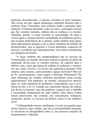 Francisco Cândido Xavier - Os Mensageiros - pelo Espírito André Luiz 31
moléstias desconhecidas, a loucura, invadem os lares humanos.
Não existe em país algum preparação espiritual bastante para o
conforto físico. Entretanto, esse conforto tende a aumentar natu-
ralmente. O homem dominará, cada vez mais, a paisagem exterior
que lhe constitui moradia, embora não se conheça a si mesmo.
Atendido, porém, o corpo revelará as necessidades da alma e
vemos agora a criatura terrestre assoberbada de problemas graves,
não só pelas deficiências de si própria, senão também pela espon-
tânea aproximação psíquica com a esfera vibratória de milhões de
desencarnados, que se agarram à Crosta planetária, sequiosos de
renovar a existência que menosprezaram, sem maior consideração
aos desígnios do Eterno.
“A rigor, também nós compreendemos que os serviços da
Comunicação, no mundo, deveriam realizar-se apenas no plano da
inspiração divina para os círculos terrenos, do superior para o
inferior; mas, como agir diante de milhões de enfermos e crimino-
sos nas zonas visíveis e invisíveis da experiência humana? Pelo
simples culto externo, como pretende a Igreja de Roma? Pelo ato
de fé, exclusivamente, como espera a Reforma Protestante? Por
mera afirmação da vontade, conforme pontificam certas escolas
espiritualistas? Não podemos, no entanto, circunscrever aprecia-
ções, na visão unilateral do problema. Concordamos que a reve-
rência ao Pai, a fé e a vontade são expressões básicas da realiza-
ção divina no homem, mas não podemos esquecer que o trabalho
é necessidade fundamental de cada espírito. Que outros irmãos
nossos perseverem, tão somente, nas especulações teológicas;
encaremos, porém, os serviços do Senhor, como se faz indispen-
sável.
“A Humanidade terrena, atualmente, é como um grande orga-
nismo coletivo, cujas células, que são as personalidades humanas,
se envolvem no desequilíbrio entre si, em processo mundial de
reajustamento e redenção.
 