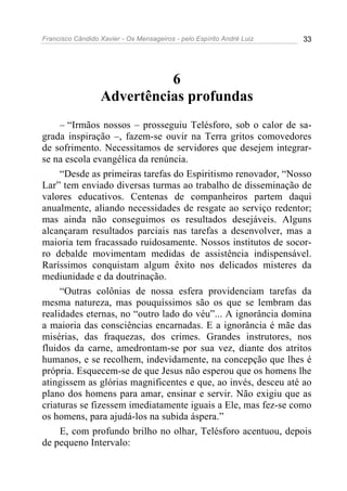 Francisco Cândido Xavier - Os Mensageiros - pelo Espírito André Luiz 33
6
Advertências profundas
– “Irmãos nossos – prosseguiu Telésforo, sob o calor de sa-
grada inspiração –, fazem-se ouvir na Terra gritos comovedores
de sofrimento. Necessitamos de servidores que desejem integrar-
se na escola evangélica da renúncia.
“Desde as primeiras tarefas do Espiritismo renovador, “Nosso
Lar” tem enviado diversas turmas ao trabalho de disseminação de
valores educativos. Centenas de companheiros partem daqui
anualmente, aliando necessidades de resgate ao serviço redentor;
mas ainda não conseguimos os resultados desejáveis. Alguns
alcançaram resultados parciais nas tarefas a desenvolver, mas a
maioria tem fracassado ruidosamente. Nossos institutos de socor-
ro debalde movimentam medidas de assistência indispensável.
Raríssimos conquistam algum êxito nos delicados misteres da
mediunidade e da doutrinação.
“Outras colônias de nossa esfera providenciam tarefas da
mesma natureza, mas pouquíssimos são os que se lembram das
realidades eternas, no “outro lado do véu”... A ignorância domina
a maioria das consciências encarnadas. E a ignorância é mãe das
misérias, das fraquezas, dos crimes. Grandes instrutores, nos
fluidos da carne, amedrontam-se por sua vez, diante dos atritos
humanos, e se recolhem, indevidamente, na concepção que lhes é
própria. Esquecem-se de que Jesus não esperou que os homens lhe
atingissem as glórias magnificentes e que, ao invés, desceu até ao
plano dos homens para amar, ensinar e servir. Não exigiu que as
criaturas se fizessem imediatamente iguais a Ele, mas fez-se como
os homens, para ajudá-los na subida áspera.”
E, com profundo brilho no olhar, Telésforo acentuou, depois
de pequeno Intervalo:
 