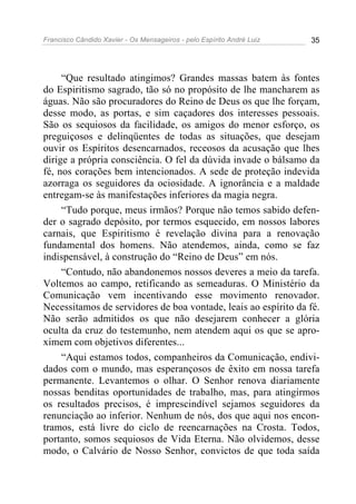 Francisco Cândido Xavier - Os Mensageiros - pelo Espírito André Luiz 35
“Que resultado atingimos? Grandes massas batem às fontes
do Espiritismo sagrado, tão só no propósito de lhe mancharem as
águas. Não são procuradores do Reino de Deus os que lhe forçam,
desse modo, as portas, e sim caçadores dos interesses pessoais.
São os sequiosos da facilidade, os amigos do menor esforço, os
preguiçosos e delinqüentes de todas as situações, que desejam
ouvir os Espíritos desencarnados, receosos da acusação que lhes
dirige a própria consciência. O fel da dúvida invade o bálsamo da
fé, nos corações bem intencionados. A sede de proteção indevida
azorraga os seguidores da ociosidade. A ignorância e a maldade
entregam-se às manifestações inferiores da magia negra.
“Tudo porque, meus irmãos? Porque não temos sabido defen-
der o sagrado depósito, por termos esquecido, em nossos labores
carnais, que Espiritismo é revelação divina para a renovação
fundamental dos homens. Não atendemos, ainda, como se faz
indispensável, à construção do “Reino de Deus” em nós.
“Contudo, não abandonemos nossos deveres a meio da tarefa.
Voltemos ao campo, retificando as semeaduras. O Ministério da
Comunicação vem incentivando esse movimento renovador.
Necessitamos de servidores de boa vontade, leais ao espírito da fé.
Não serão admitidos os que não desejarem conhecer a glória
oculta da cruz do testemunho, nem atendem aqui os que se apro-
ximem com objetivos diferentes...
“Aqui estamos todos, companheiros da Comunicação, endivi-
dados com o mundo, mas esperançosos de êxito em nossa tarefa
permanente. Levantemos o olhar. O Senhor renova diariamente
nossas benditas oportunidades de trabalho, mas, para atingirmos
os resultados precisos, é imprescindível sejamos seguidores da
renunciação ao inferior. Nenhum de nós, dos que aqui nos encon-
tramos, está livre do ciclo de reencarnações na Crosta. Todos,
portanto, somos sequiosos de Vida Eterna. Não olvidemos, desse
modo, o Calvário de Nosso Senhor, convictos de que toda saída
 