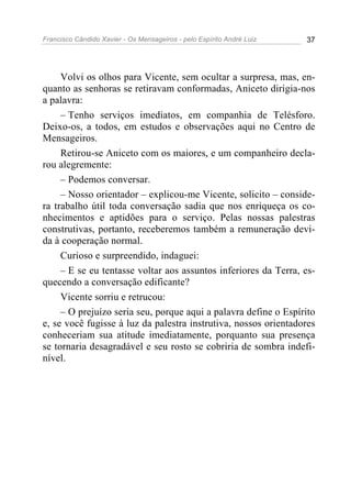 Francisco Cândido Xavier - Os Mensageiros - pelo Espírito André Luiz 37
Volvi os olhos para Vicente, sem ocultar a surpresa, mas, en-
quanto as senhoras se retiravam conformadas, Aniceto dirigia-nos
a palavra:
– Tenho serviços imediatos, em companhia de Telésforo.
Deixo-os, a todos, em estudos e observações aqui no Centro de
Mensageiros.
Retirou-se Aniceto com os maiores, e um companheiro decla-
rou alegremente:
– Podemos conversar.
– Nosso orientador – explicou-me Vicente, solicito – conside-
ra trabalho útil toda conversação sadia que nos enriqueça os co-
nhecimentos e aptidões para o serviço. Pelas nossas palestras
construtivas, portanto, receberemos também a remuneração devi-
da à cooperação normal.
Curioso e surpreendido, indaguei:
– E se eu tentasse voltar aos assuntos inferiores da Terra, es-
quecendo a conversação edificante?
Vicente sorriu e retrucou:
– O prejuízo seria seu, porque aqui a palavra define o Espírito
e, se você fugisse à luz da palestra instrutiva, nossos orientadores
conheceriam sua atitude imediatamente, porquanto sua presença
se tornaria desagradável e seu rosto se cobriria de sombra indefi-
nível.
 
