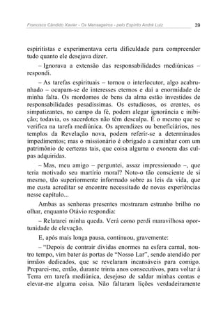 Francisco Cândido Xavier - Os Mensageiros - pelo Espírito André Luiz 39
espiritistas e experimentava certa dificuldade para compreender
tudo quanto ele desejava dizer.
– Ignorava a extensão das responsabilidades mediúnicas –
respondi.
– As tarefas espirituais – tornou o interlocutor, algo acabru-
nhado – ocupam-se de interesses eternos e daí a enormidade de
minha falta. Os mordomos de bens da alma estão investidos de
responsabilidades pesadíssimas. Os estudiosos, os crentes, os
simpatizantes, no campo da fé, podem alegar ignorância e inibi-
ção; todavia, os sacerdotes não têm desculpa. É o mesmo que se
verifica na tarefa mediúnica. Os aprendizes ou beneficiários, nos
templos da Revelação nova, podem referir-se a determinados
impedimentos; mas o missionário é obrigado a caminhar com um
patrimônio de certezas tais, que coisa alguma o exonera das cul-
pas adquiridas.
– Mas, meu amigo – perguntei, assaz impressionado –, que
teria motivado seu martírio moral? Noto-o tão consciente de si
mesmo, tão superiormente informado sobre as leis da vida, que
me custa acreditar se encontre necessitado de novas experiências
nesse capítulo...
Ambas as senhoras presentes mostraram estranho brilho no
olhar, enquanto Otávio respondia:
– Relatarei minha queda. Verá como perdi maravilhosa opor-
tunidade de elevação.
E, após mais longa pausa, continuou, gravemente:
– “Depois de contrair dividas enormes na esfera carnal, nou-
tro tempo, vim bater às portas de “Nosso Lar”, sendo atendido por
irmãos dedicados, que se revelaram incansáveis para comigo.
Preparei-me, então, durante trinta anos consecutivos, para voltar à
Terra em tarefa mediúnica, desejoso de saldar minhas contas e
elevar-me alguma coisa. Não faltaram lições verdadeiramente
 
