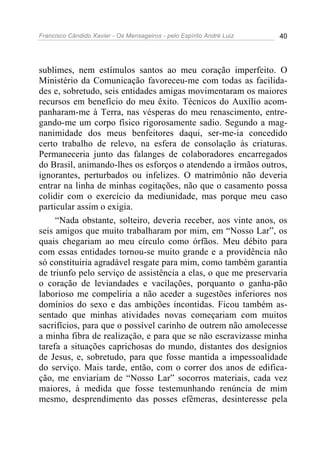 Francisco Cândido Xavier - Os Mensageiros - pelo Espírito André Luiz 40
sublimes, nem estímulos santos ao meu coração imperfeito. O
Ministério da Comunicação favoreceu-me com todas as facilida-
des e, sobretudo, seis entidades amigas movimentaram os maiores
recursos em benefício do meu êxito. Técnicos do Auxílio acom-
panharam-me à Terra, nas vésperas do meu renascimento, entre-
gando-me um corpo físico rigorosamente sadio. Segundo a mag-
nanimidade dos meus benfeitores daqui, ser-me-ia concedido
certo trabalho de relevo, na esfera de consolação às criaturas.
Permaneceria junto das falanges de colaboradores encarregados
do Brasil, animando-lhes os esforços o atendendo a irmãos outros,
ignorantes, perturbados ou infelizes. O matrimônio não deveria
entrar na linha de minhas cogitações, não que o casamento possa
colidir com o exercício da mediunidade, mas porque meu caso
particular assim o exigia.
“Nada obstante, solteiro, deveria receber, aos vinte anos, os
seis amigos que muito trabalharam por mim, em “Nosso Lar”, os
quais chegariam ao meu círculo como órfãos. Meu débito para
com essas entidades tornou-se muito grande e a providência não
só constituiria agradável resgate para mim, como também garantia
de triunfo pelo serviço de assistência a elas, o que me preservaria
o coração de leviandades e vacilações, porquanto o ganha-pão
laborioso me compeliria a não aceder a sugestões inferiores nos
domínios do sexo e das ambições incontidas. Ficou também as-
sentado que minhas atividades novas começariam com muitos
sacrifícios, para que o possível carinho de outrem não amolecesse
a minha fibra de realização, e para que se não escravizasse minha
tarefa a situações caprichosas do mundo, distantes dos desígnios
de Jesus, e, sobretudo, para que fosse mantida a impessoalidade
do serviço. Mais tarde, então, com o correr dos anos de edifica-
ção, me enviariam de “Nosso Lar” socorros materiais, cada vez
maiores, à medida que fosse testemunhando renúncia de mim
mesmo, desprendimento das posses efêmeras, desinteresse pela
 