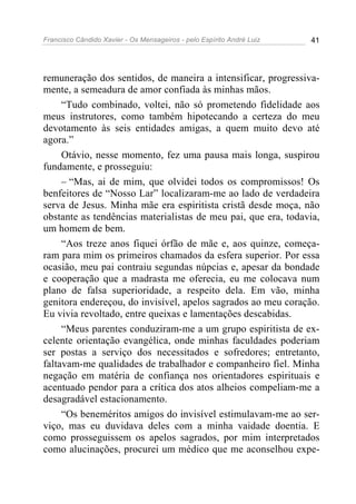 Francisco Cândido Xavier - Os Mensageiros - pelo Espírito André Luiz 41
remuneração dos sentidos, de maneira a intensificar, progressiva-
mente, a semeadura de amor confiada às minhas mãos.
“Tudo combinado, voltei, não só prometendo fidelidade aos
meus instrutores, como também hipotecando a certeza do meu
devotamento às seis entidades amigas, a quem muito devo até
agora.”
Otávio, nesse momento, fez uma pausa mais longa, suspirou
fundamente, e prosseguiu:
– “Mas, ai de mim, que olvidei todos os compromissos! Os
benfeitores de “Nosso Lar” localizaram-me ao lado de verdadeira
serva de Jesus. Minha mãe era espiritista cristã desde moça, não
obstante as tendências materialistas de meu pai, que era, todavia,
um homem de bem.
“Aos treze anos fiquei órfão de mãe e, aos quinze, começa-
ram para mim os primeiros chamados da esfera superior. Por essa
ocasião, meu pai contraiu segundas núpcias e, apesar da bondade
e cooperação que a madrasta me oferecia, eu me colocava num
plano de falsa superioridade, a respeito dela. Em vão, minha
genitora endereçou, do invisível, apelos sagrados ao meu coração.
Eu vivia revoltado, entre queixas e lamentações descabidas.
“Meus parentes conduziram-me a um grupo espiritista de ex-
celente orientação evangélica, onde minhas faculdades poderiam
ser postas a serviço dos necessitados e sofredores; entretanto,
faltavam-me qualidades de trabalhador e companheiro fiel. Minha
negação em matéria de confiança nos orientadores espirituais e
acentuado pendor para a crítica dos atos alheios compeliam-me a
desagradável estacionamento.
“Os beneméritos amigos do invisível estimulavam-me ao ser-
viço, mas eu duvidava deles com a minha vaidade doentia. E
como prosseguissem os apelos sagrados, por mim interpretados
como alucinações, procurei um médico que me aconselhou expe-
 