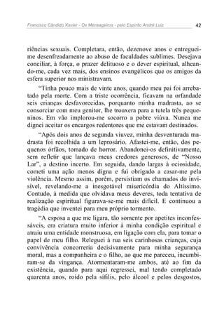 Francisco Cândido Xavier - Os Mensageiros - pelo Espírito André Luiz 42
riências sexuais. Completara, então, dezenove anos e entreguei-
me desenfreadamente ao abuso de faculdades sublimes. Desejava
conciliar, à força, o prazer delituoso e o dever espiritual, alhean-
do-me, cada vez mais, dos ensinos evangélicos que os amigos da
esfera superior nos ministravam.
“Tinha pouco mais de vinte anos, quando meu pai foi arreba-
tado pela morte. Com a triste ocorrência, ficavam na orfandade
seis crianças desfavorecidas, porquanto minha madrasta, ao se
consorciar com meu genitor, lhe trouxera para a tutela três peque-
ninos. Em vão implorou-me socorro a pobre viúva. Nunca me
dignei aceitar os encargos redentores que me estavam destinados.
“Após dois anos de segunda viuvez, minha desventurada ma-
drasta foi recolhida a um leprosário. Afastei-me, então, dos pe-
quenos órfãos, tomado de horror. Abandonei-os definitivamente,
sem refletir que lançava meus credores generosos, de “Nosso
Lar”, a destino incerto. Em seguida, dando largas à ociosidade,
cometi uma ação menos digna e fui obrigado a casar-me pela
violência. Mesmo assim, porém, persistiam os chamados do invi-
sível, revelando-me a inesgotável misericórdia do Altíssimo.
Contudo, à medida que olvidava meus deveres, toda tentativa de
realização espiritual figurava-se-me mais difícil. E continuou a
tragédia que inventei para meu próprio tormento.
“A esposa a que me ligara, tão somente por apetites inconfes-
sáveis, era criatura muito inferior à minha condição espiritual e
atraiu uma entidade monstruosa, em ligação com ela, para tomar o
papel de meu filho. Releguei à rua seis carinhosas crianças, cuja
convivência concorreria decisivamente para minha segurança
moral, mas a companheira e o filho, ao que me pareceu, incumbi-
ram-se da vingança. Atormentaram-me ambos, até ao fim da
existência, quando para aqui regressei, mal tendo completado
quarenta anos, roído pela sífilis, pelo álcool e pelos desgostos,
 