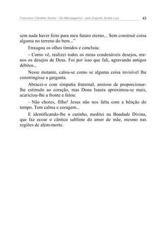 Francisco Cândido Xavier - Os Mensageiros - pelo Espírito André Luiz 43
sem nada haver feito para meu futuro eterno... Sem construir coisa
alguma no terreno do bem...”
Enxugou os olhos tímidos e concluiu:
– Como vê, realizei todos os meus condenáveis desejos, me-
nos os desejos de Deus. Foi por isso que fali, agravando antigos
débitos...
Nesse instante, calou-se como se alguma coisa invisível lhe
constringisse a garganta.
Abracei-o com simpatia fraternal, ansioso de proporcionar-
lhe estimulo ao coração, mas Dona Isaura aproximou-se mais,
acariciou-lhe a fronte e falou:
– Não chores, filho! Jesus não nos falta com a bênção do
tempo. Tem calma e coragem...
E identificando-lhe o carinho, meditei na Bondade Divina,
que faz ecoar o cântico sublime do amor de mãe, mesmo nas
regiões de além-morte.
 