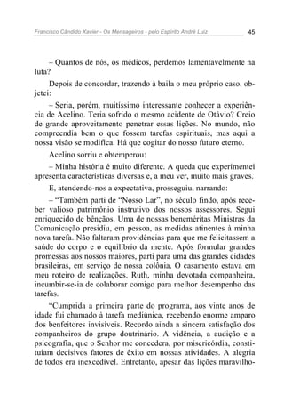 Francisco Cândido Xavier - Os Mensageiros - pelo Espírito André Luiz 45
– Quantos de nós, os médicos, perdemos lamentavelmente na
luta?
Depois de concordar, trazendo à baila o meu próprio caso, ob-
jetei:
– Seria, porém, muitíssimo interessante conhecer a experiên-
cia de Acelino. Teria sofrido o mesmo acidente de Otávio? Creio
de grande aproveitamento penetrar essas lições. No mundo, não
compreendia bem o que fossem tarefas espirituais, mas aqui a
nossa visão se modifica. Há que cogitar do nosso futuro eterno.
Acelino sorriu e obtemperou:
– Minha história é muito diferente. A queda que experimentei
apresenta características diversas e, a meu ver, muito mais graves.
E, atendendo-nos a expectativa, prosseguiu, narrando:
– “Também parti de “Nosso Lar”, no século findo, após rece-
ber valioso patrimônio instrutivo dos nossos assessores. Segui
enriquecido de bênçãos. Uma de nossas beneméritas Ministras da
Comunicação presidiu, em pessoa, as medidas atinentes à minha
nova tarefa. Não faltaram providências para que me felicitassem a
saúde do corpo e o equilíbrio da mente. Após formular grandes
promessas aos nossos maiores, parti para uma das grandes cidades
brasileiras, em serviço de nossa colônia. O casamento estava em
meu roteiro de realizações. Ruth, minha devotada companheira,
incumbir-se-ia de colaborar comigo para melhor desempenho das
tarefas.
“Cumprida a primeira parte do programa, aos vinte anos de
idade fui chamado à tarefa mediúnica, recebendo enorme amparo
dos benfeitores invisíveis. Recordo ainda a sincera satisfação dos
companheiros do grupo doutrinário. A vidência, a audição e a
psicografia, que o Senhor me concedera, por misericórdia, consti-
tuíam decisivos fatores de êxito em nossas atividades. A alegria
de todos era inexcedível. Entretanto, apesar das lições maravilho-
 