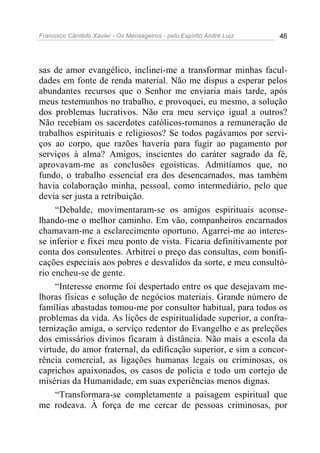 Francisco Cândido Xavier - Os Mensageiros - pelo Espírito André Luiz 46
sas de amor evangélico, inclinei-me a transformar minhas facul-
dades em fonte de renda material. Não me dispus a esperar pelos
abundantes recursos que o Senhor me enviaria mais tarde, após
meus testemunhos no trabalho, e provoquei, eu mesmo, a solução
dos problemas lucrativos. Não era meu serviço igual a outros?
Não recebiam os sacerdotes católicos-romanos a remuneração de
trabalhos espirituais e religiosos? Se todos pagávamos por servi-
ços ao corpo, que razões haveria para fugir ao pagamento por
serviços à alma? Amigos, inscientes do caráter sagrado da fé,
aprovavam-me as conclusões egoísticas. Admitíamos que, no
fundo, o trabalho essencial era dos desencarnados, mas também
havia colaboração minha, pessoal, como intermediário, pelo que
devia ser justa a retribuição.
“Debalde, movimentaram-se os amigos espirituais aconse-
lhando-me o melhor caminho. Em vão, companheiros encarnados
chamavam-me a esclarecimento oportuno. Agarrei-me ao interes-
se inferior e fixei meu ponto de vista. Ficaria definitivamente por
conta dos consulentes. Arbitrei o preço das consultas, com bonifi-
cações especiais aos pobres e desvalidos da sorte, e meu consultó-
rio encheu-se de gente.
“Interesse enorme foi despertado entre os que desejavam me-
lhoras físicas e solução de negócios materiais. Grande número de
famílias abastadas tomou-me por consultor habitual, para todos os
problemas da vida. As lições de espiritualidade superior, a confra-
ternização amiga, o serviço redentor do Evangelho e as preleções
dos emissários divinos ficaram à distância. Não mais a escola da
virtude, do amor fraternal, da edificação superior, e sim a concor-
rência comercial, as ligações humanas legais ou criminosas, os
caprichos apaixonados, os casos de policia e todo um cortejo de
misérias da Humanidade, em suas experiências menos dignas.
“Transformara-se completamente a paisagem espiritual que
me rodeava. À força de me cercar de pessoas criminosas, por
 