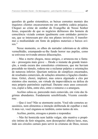 Francisco Cândido Xavier - Os Mensageiros - pelo Espírito André Luiz 47
questões de ganho sistemático, as baixas correntes mentais dos
inquietos clientes encarceraram-me em sombria cadeia psíquica.
Cheguei ao crime de zombar do Evangelho de Nosso Senhor
Jesus, esquecido de que os negócios delituosos dos homens de
consciência viciada contam igualmente com entidades pernicio-
sas, que se interessam por eles nos planos invisíveis. E transfor-
mei a mediunidade em fonte de palpites materiais e baixos avi-
sos.”
Nesse momento, os olhos do narrador cobriram-se de súbita
vermelhidão, estampando-se-lhe fundo horror nas pupilas, como
se estivesse revivendo atrozes dilacerações.
– Mas a morte chegou, meus amigos, e arrancou-me a fanta-
sia – prosseguiu mais grave –. Desde o instante da grande transi-
ção, a ronda escura dos consulentes criminosos, que me haviam
precedido no túmulo, rodeou-me a reclamar palpites e orientações
de natureza inferior. Queriam noticias de cúmplices encarnados,
de resultados comerciais, de soluções atinentes a ligações clandes-
tinas. Gritei, chorei, implorei, mas estava algemado a eles por
sinistros elos mentais, em virtude da imprevidência na defesa do
meu próprio patrimônio espiritual. Durante onze anos consecuti-
vos, expiei a falta, entre eles, entre o remorso e a amargura.
Acelino calou-se, parecendo mais comovido, em vista das lá-
grimas abundantes. Fundamente sensibilizado, Vicente conside-
rou:
– Que é isso? Não se atormente assim. Você não cometeu as-
sassínios, nem alimentou a intenção deliberada de espalhar o mal.
A meu ver, você enganou-se também, como tantos de nós.
Acelino, porém, enxugou o pranto e respondeu:
– Não fui homicida nem ladrão vulgar, não mantive o propó-
sito intimo de ferir ninguém, nem desrespeitei alheios lares, mas,
indo aos círculos carnais para servir às criaturas de Deus, nossos
 