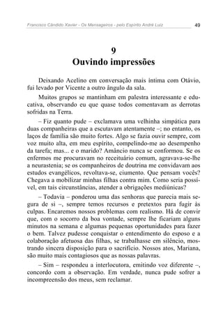 Francisco Cândido Xavier - Os Mensageiros - pelo Espírito André Luiz 49
9
Ouvindo impressões
Deixando Acelino em conversação mais íntima com Otávio,
fui levado por Vicente a outro ângulo da sala.
Muitos grupos se mantinham em palestra interessante e edu-
cativa, observando eu que quase todos comentavam as derrotas
sofridas na Terra.
– Fiz quanto pude – exclamava uma velhinha simpática para
duas companheiras que a escutavam atentamente –; no entanto, os
laços de família são muito fortes. Algo se fazia ouvir sempre, com
voz muito alta, em meu espírito, compelindo-me ao desempenho
da tarefa; mas... e o marido? Amâncio nunca se conformou. Se os
enfermos me procuravam no receituário comum, agravava-se-lhe
a neurastenia; se os companheiros de doutrina me convidavam aos
estudos evangélicos, revoltava-se, ciumento. Que pensam vocês?
Chegava a mobilizar minhas filhas contra mim. Como seria possí-
vel, em tais circunstâncias, atender a obrigações mediúnicas?
– Todavia – ponderou uma das senhoras que parecia mais se-
gura de si –, sempre temos recursos e pretextos para fugir às
culpas. Encaremos nossos problemas com realismo. Há de convir
que, com o socorro da boa vontade, sempre lhe ficariam alguns
minutos na semana e algumas pequenas oportunidades para fazer
o bem. Talvez pudesse conquistar o entendimento do esposo e a
colaboração afetuosa das filhas, se trabalhasse em silêncio, mos-
trando sincera disposição para o sacrifício. Nossos atos, Mariana,
são muito mais contagiosos que as nossas palavras.
– Sim – respondeu a interlocutora, emitindo voz diferente –,
concordo com a observação. Em verdade, nunca pude sofrer a
incompreensão dos meus, sem reclamar.
 