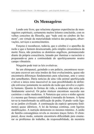 Francisco Cândido Xavier - Os Mensageiros - pelo Espírito André Luiz 5
Os Mensageiros
Lendo este livro, que relaciona algumas experiências de men-
sageiros espirituais, certamente muitos leitores concluirão, com os
velhos conceitos da filosofia, que “tudo está no cérebro do ho-
mem”, em virtude da materialidade relativa das paisagens, obser-
vações, serviços e acontecimentos.
Forçoso é reconhecer, todavia, que o cérebro é o aparelho da
razão e que o homem desencarnado, pela simples circunstância da
morte física, não penetrou os domínios angélicos, permanecendo
diante da própria consciência, lutando por iluminar o raciocínio e
preparando-se para a continuidade do aperfeiçoamento noutro
campo vibratório.
Ninguém pode trair as leis evolutivas.
Se um chimpanzé, guindado a um palácio, encontrasse recur-
sos para escrever aos seus irmãos de fase evolucionária, quase não
encontraria diferenças fundamentais para relacionar, ante o senso
dos semelhantes. Daria noticias de uma vida animal aperfeiçoada
e talvez a única zona inacessível às suas possibilidades de defini-
ção estivesse justamente na auréola da razão que envolve o espíri-
to humano. Quanto às formas de vida, a mudança não seria pro-
fundamente sensível. Os pelos rústicos encontram sucessão nas
casimiras e sedas modernas. A Natureza que cerca o ninho agreste
é a mesma que fornece estabilidade à moradia do homem. A furna
ter-se-ia transformado na edificação de pedra. O prado verde liga-
se ao jardim civilizado. A continuação da espécie apresenta fenô-
menos quase idênticos. A lei da herança continua, com ligeiras
modificações. A nutrição demonstra os mesmos trâmites. A união
de família consangüínea revela os mesmos traços fortes. O chim-
panzé, desse modo, somente encontraria dificuldade para enume-
rar os problemas do trabalho, da responsabilidade, da memória
 