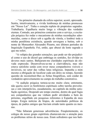 Francisco Cândido Xavier - Os Mensageiros - pelo Espírito André Luiz 56
– “Ao primeiro chamado da esfera superior, acorri, apressado.
Sentia, intuitivamente, a vívida lembrança de minhas promessas
em “Nosso Lar”. Tinha o coração repleto de propósitos sagrados.
Trabalharia. Espalharia muito longe a vibração das verdades
eternas. Contudo, aos primeiros contactos com o serviço, a excita-
ção psíquica fez rodar o mecanismo de minhas recordações ador-
mecidas, como o disco sob a agulha da vitrola, e lembrei toda a
minha penúltima existência, quando envergara a batina, sob o
nome de Monsenhor Alexandre Pizarro, nos últimos períodos da
Inquisição Espanhola. Foi, então, que abusei da lente sagrada a
que me referi.
“A volúpia das grandes sensações, que pode ser tão prejudici-
al como o uso do álcool que embriaga os sentidos, fez olvidar os
deveres mais santos. Bafejaram-me claridades espirituais de ele-
vada expressão. Desenvolveu-se-me a clarividência, mas não
estava satisfeito senão com rever meus companheiros visíveis e
invisíveis, no setor das velhas lutas religiosas. Impunha a mim
mesmo a obrigação de localizar cada um deles no tempo, fazendo
questão de reconstituir-lhes as fichas biográficas, sem cuidar do
verdadeiro aproveitamento no campo do trabalho construtivo.
“A audição psíquica tornou-se-me muito clara; entretanto,
não queria ouvir os benfeitores espirituais sobre tarefas proveito-
sas e sim interpelá-los, ousadamente, no capítulo da minha satis-
fação egoística. Despendi um tempo enorme, dentro do qual fugia
aos companheiros que me vinham pedir atividades a bem do
próximo, engolfado em pesquisas referentes à Espanha do meu
tempo. Exigia notícias de bispos, de autoridades políticas da
época, de padres amigos que haviam errado tanto quanto eu mes-
mo.
“Não faltaram generosas advertências. Freqüentemente, os
colegas do nosso grupo espiritista chamavam-me a atenção para
os problemas sérios de nossa casa. Eram sofredores que nos bati-
 