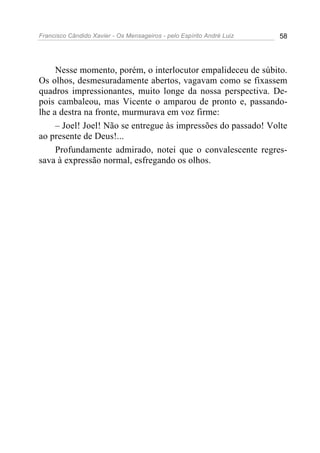 Francisco Cândido Xavier - Os Mensageiros - pelo Espírito André Luiz 58
Nesse momento, porém, o interlocutor empalideceu de súbito.
Os olhos, desmesuradamente abertos, vagavam como se fixassem
quadros impressionantes, muito longe da nossa perspectiva. De-
pois cambaleou, mas Vicente o amparou de pronto e, passando-
lhe a destra na fronte, murmurava em voz firme:
– Joel! Joel! Não se entregue às impressões do passado! Volte
ao presente de Deus!...
Profundamente admirado, notei que o convalescente regres-
sava à expressão normal, esfregando os olhos.
 