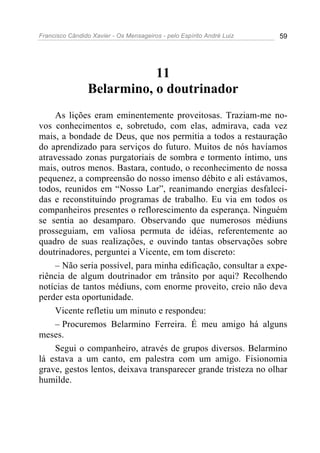 Francisco Cândido Xavier - Os Mensageiros - pelo Espírito André Luiz 59
11
Belarmino, o doutrinador
As lições eram eminentemente proveitosas. Traziam-me no-
vos conhecimentos e, sobretudo, com elas, admirava, cada vez
mais, a bondade de Deus, que nos permitia a todos a restauração
do aprendizado para serviços do futuro. Muitos de nós havíamos
atravessado zonas purgatoriais de sombra e tormento íntimo, uns
mais, outros menos. Bastara, contudo, o reconhecimento de nossa
pequenez, a compreensão do nosso imenso débito e ali estávamos,
todos, reunidos em “Nosso Lar”, reanimando energias desfaleci-
das e reconstituindo programas de trabalho. Eu via em todos os
companheiros presentes o reflorescimento da esperança. Ninguém
se sentia ao desamparo. Observando que numerosos médiuns
prosseguiam, em valiosa permuta de idéias, referentemente ao
quadro de suas realizações, e ouvindo tantas observações sobre
doutrinadores, perguntei a Vicente, em tom discreto:
– Não seria possível, para minha edificação, consultar a expe-
riência de algum doutrinador em trânsito por aqui? Recolhendo
notícias de tantos médiuns, com enorme proveito, creio não deva
perder esta oportunidade.
Vicente refletiu um minuto e respondeu:
– Procuremos Belarmino Ferreira. É meu amigo há alguns
meses.
Segui o companheiro, através de grupos diversos. Belarmino
lá estava a um canto, em palestra com um amigo. Fisionomia
grave, gestos lentos, deixava transparecer grande tristeza no olhar
humilde.
 