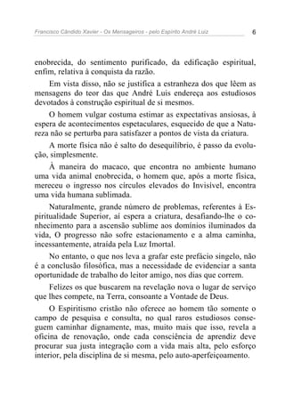 Francisco Cândido Xavier - Os Mensageiros - pelo Espírito André Luiz 6
enobrecida, do sentimento purificado, da edificação espiritual,
enfim, relativa à conquista da razão.
Em vista disso, não se justifica a estranheza dos que lêem as
mensagens do teor das que André Luis endereça aos estudiosos
devotados à construção espiritual de si mesmos.
O homem vulgar costuma estimar as expectativas ansiosas, à
espera de acontecimentos espetaculares, esquecido de que a Natu-
reza não se perturba para satisfazer a pontos de vista da criatura.
A morte física não é salto do desequilíbrio, é passo da evolu-
ção, simplesmente.
À maneira do macaco, que encontra no ambiente humano
uma vida animal enobrecida, o homem que, após a morte física,
mereceu o ingresso nos círculos elevados do Invisível, encontra
uma vida humana sublimada.
Naturalmente, grande número de problemas, referentes à Es-
piritualidade Superior, aí espera a criatura, desafiando-lhe o co-
nhecimento para a ascensão sublime aos domínios iluminados da
vida, O progresso não sofre estacionamento e a alma caminha,
incessantemente, atraída pela Luz Imortal.
No entanto, o que nos leva a grafar este prefácio singelo, não
é a conclusão filosófica, mas a necessidade de evidenciar a santa
oportunidade de trabalho do leitor amigo, nos dias que correm.
Felizes os que buscarem na revelação nova o lugar de serviço
que lhes compete, na Terra, consoante a Vontade de Deus.
O Espiritismo cristão não oferece ao homem tão somente o
campo de pesquisa e consulta, no qual raros estudiosos conse-
guem caminhar dignamente, mas, muito mais que isso, revela a
oficina de renovação, onde cada consciência de aprendiz deve
procurar sua justa integração com a vida mais alta, pelo esforço
interior, pela disciplina de si mesma, pelo auto-aperfeiçoamento.
 