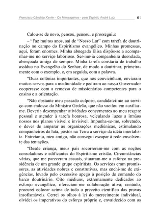 Francisco Cândido Xavier - Os Mensageiros - pelo Espírito André Luiz 61
Calou-se de novo, pensou, pensou, e prosseguiu:
– “Faz muitos anos, saí de “Nosso Lar” com tarefa de doutri-
nação no campo do Espiritismo evangélico. Minhas promessas,
aqui, foram enormes. Minha abnegada Elisa dispôs-se a acompa-
nhar-me no serviço laborioso. Ser-me-ia companheira desvelada,
abençoada amiga de sempre. Minha tarefa constaria de trabalho
assíduo no Evangelho do Senhor, de modo a doutrinar, primeira-
mente com o exemplo, e, em seguida, com a palavra.
“Duas colônias importantes, que nos convizinham, enviaram
muitos servos para a mediunidade e pediram ao nosso Governador
cooperasse com a remessa de missionários competentes para o
ensino e a orientação.
“Não obstante meu passado culposo, candidatei-me ao servi-
ço com endosso do Ministro Gedeão, que não vacilou em auxiliar-
me. Deveria desempenhar atividades concernentes ao meu resgate
pessoal e atender à tarefa honrosa, veiculando luzes a irmãos
nossos nos planos visível e invisível. Impunha-se-me, sobretudo,
o dever de amparar as organizações mediúnicas, estimulando
companheiros de luta, postos na Terra a serviço da idéia imortalis-
ta. Entretanto, meu amigo, não consegui escapar à rede envolven-
te das tentações.
“Desde criança, meus pais socorreram-me com as noções
consoladoras e edificantes do Espiritismo cristão. Circunstâncias
várias, que me pareceram casuais, situaram-me o esforço na pre-
sidência de um grande grupo espiritista. Os serviços eram promis-
sores, as atividades nobres e construtivas, mas enchi-me de exi-
gências, levado pelo excessivo apego à posição de comando do
barco doutrinário. Oito médiuns, extremamente dedicados ao
esforço evangélico, ofereciam-me colaboração ativa; contudo,
procurei colocar acima de tudo o preceito científico das provas
insofismáveis. Cerrei os olhos à lei do merecimento individual,
olvidei os imperativos do esforço próprio e, envaidecido com os
 