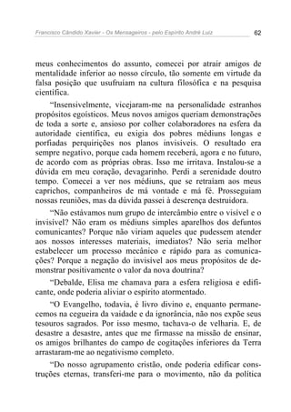 Francisco Cândido Xavier - Os Mensageiros - pelo Espírito André Luiz 62
meus conhecimentos do assunto, comecei por atrair amigos de
mentalidade inferior ao nosso círculo, tão somente em virtude da
falsa posição que usufruíam na cultura filosófica e na pesquisa
científica.
“Insensivelmente, vicejaram-me na personalidade estranhos
propósitos egoísticos. Meus novos amigos queriam demonstrações
de toda a sorte e, ansioso por colher colaboradores na esfera da
autoridade científica, eu exigia dos pobres médiuns longas e
porfiadas perquirições nos planos invisíveis. O resultado era
sempre negativo, porque cada homem receberá, agora e no futuro,
de acordo com as próprias obras. Isso me irritava. Instalou-se a
dúvida em meu coração, devagarinho. Perdi a serenidade doutro
tempo. Comecei a ver nos médiuns, que se retraíam aos meus
caprichos, companheiros de má vontade e má fé. Prosseguiam
nossas reuniões, mas da dúvida passei à descrença destruidora.
“Não estávamos num grupo de intercâmbio entre o visível e o
invisível? Não eram os médiuns simples aparelhos dos defuntos
comunicantes? Porque não viriam aqueles que pudessem atender
aos nossos interesses materiais, imediatos? Não seria melhor
estabelecer um processo mecânico e rápido para as comunica-
ções? Porque a negação do invisível aos meus propósitos de de-
monstrar positivamente o valor da nova doutrina?
“Debalde, Elisa me chamava para a esfera religiosa e edifi-
cante, onde poderia aliviar o espírito atormentado.
“O Evangelho, todavia, é livro divino e, enquanto permane-
cemos na cegueira da vaidade e da ignorância, não nos expõe seus
tesouros sagrados. Por isso mesmo, tachava-o de velharia. E, de
desastre a desastre, antes que me firmasse na missão de ensinar,
os amigos brilhantes do campo de cogitações inferiores da Terra
arrastaram-me ao negativismo completo.
“Do nosso agrupamento cristão, onde poderia edificar cons-
truções eternas, transferi-me para o movimento, não da política
 