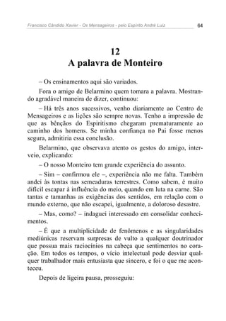 Francisco Cândido Xavier - Os Mensageiros - pelo Espírito André Luiz 64
12
A palavra de Monteiro
– Os ensinamentos aqui são variados.
Fora o amigo de Belarmino quem tomara a palavra. Mostran-
do agradável maneira de dizer, continuou:
– Há três anos sucessivos, venho diariamente ao Centro de
Mensageiros e as lições são sempre novas. Tenho a impressão de
que as bênçãos do Espiritismo chegaram prematuramente ao
caminho dos homens. Se minha confiança no Pai fosse menos
segura, admitiria essa conclusão.
Belarmino, que observava atento os gestos do amigo, inter-
veio, explicando:
– O nosso Monteiro tem grande experiência do assunto.
– Sim – confirmou ele –, experiência não me falta. Também
andei às tontas nas semeaduras terrestres. Como sabem, é muito
difícil escapar à influência do meio, quando em luta na carne. São
tantas e tamanhas as exigências dos sentidos, em relação com o
mundo externo, que não escapei, igualmente, a doloroso desastre.
– Mas, como? – indaguei interessado em consolidar conheci-
mentos.
– É que a multiplicidade de fenômenos e as singularidades
mediúnicas reservam surpresas de vulto a qualquer doutrinador
que possua mais raciocínios na cabeça que sentimentos no cora-
ção. Em todos os tempos, o vício intelectual pode desviar qual-
quer trabalhador mais entusiasta que sincero, e foi o que me acon-
teceu.
Depois de ligeira pausa, prosseguiu:
 