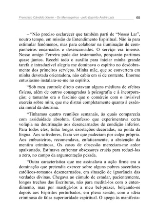 Francisco Cândido Xavier - Os Mensageiros - pelo Espírito André Luiz 65
– “Não preciso esclarecer que também parti de “Nosso Lar”,
noutro tempo, em missão de Entendimento Espiritual. Não ia para
estimular fenômenos, mas para colaborar na iluminação de com-
panheiros encarnados e desencarnados. O serviço era imenso.
Nosso amigo Ferreira pode dar testemunho, porquanto partimos
quase juntos. Recebi todo o auxilio para iniciar minha grande
tarefa e intraduzível alegria me dominava o espírito no desdobra-
mento dos primeiros serviços. Minha mãe, que se convertera em
minha devotada orientadora, não cabia em si de contente. Enorme
entusiasmo instalara-se-me no espírito.
“Sob meu controle direto estavam alguns médiuns de efeitos
físicos, além de outros consagrados à psicografia e à incorpora-
ção; e tamanho era o fascínio que o comércio com o invisível
exercia sobre mim, que me distrai completamente quanto à essên-
cia moral da doutrina.
“Tínhamos quatro reuniões semanais, às quais comparecia
com assiduidade absoluta. Confesso que experimentava certa
volúpia na doutrinação aos desencarnados de condição inferior.
Para todos eles, tinha longas exortações decoradas, na ponta da
língua. Aos sofredores, fazia ver que padeciam por culpa própria.
Aos embusteiros, recomendava, enfaticamente, a abstenção da
mentira criminosa, Os casos de obsessão mereciam-me ardor
apaixonado. Estimava enfrentar obsessores cruéis para reduzi-los
a zero, no campo da argumentação pesada.
“Outra característica que me assinalava a ação firme era a
dominação que pretendia exercer sobre alguns pobres sacerdotes
católicos-romanos desencarnados, em situação de ignorância das
verdades divinas. Chegava ao cúmulo de estudar, pacientemente,
longos trechos das Escrituras, não para meditá-los com o enten-
dimento, mas por mastigá-los a meu bel-prazer, bolçando-os
depois aos Espíritos perturbados, em plena sessão, com a idéia
criminosa de falsa superioridade espiritual. O apego às manifesta-
 