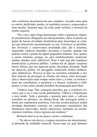 Francisco Cândido Xavier - Os Mensageiros - pelo Espírito André Luiz 66
ções exteriores desorientou-me por completo. Acendia luzes para
os outros, preferindo, porém, os caminhos escuros e esquecendo a
mim mesmo. Somente aqui, de volta, pude verificar a extensão da
minha cegueira.
“Por vezes, após longa doutrinação sobre a paciência, impon-
do pesadíssimas obrigações aos desencarnados, abria as janelas do
grupo de nossas atividades doutrinárias para descompor as crian-
ças que brincavam inocentemente na rua. Concitava os perturba-
dos invisíveis a conservarem serenidade para, daí a instantes,
repreender senhoras humildes, presentes à reunião, quando não
podiam conter o pranto de algum pequenino enfermo. Isso, quanto
a coisas mínimas, porque, no meu estabelecimento comercial,
minhas atitudes eram inflexíveis. Raro o mês que não mandasse
promissórias a protesto público. Lembro-me de alguns varejistas
menos felizes, que me rogavam prazo, desculpas, proteção. Nada
me demovia, porém. Os advogados conheciam minhas delibera-
ções implacáveis. Passava os dias no escritório estudando a me-
lhor maneira de perseguir os clientes em atraso, entre preocupa-
ções e observações nem sempre muito retas e, à noite, ia ensinar o
amor aos semelhantes, a paciência e a doçura, exaltando o sofri-
mento e a luta como estradas benditas de preparação para Deus.
“Andava cego. Não conseguia perceber que a existência ter-
restre, por si só, é uma sessão permanente. Talhava o Espiritismo
a meu modo. Toda a proteção e garantia para mim, e valiosos
conselhos ao próximo. Ao demais disso, não conseguia retirar a
mente dos espetáculos exteriores. Fora das sessões práticas, minha
atividade doutrinária consistia em vastíssimos comentários dos
fenômenos observados, duelos palavrosos, narrações de aconte-
cimentos insólitos, crítica rigorosa dos médiuns.”
Monteiro deteve-se um pouco, sorriu e continuou:
– “De desvio em desvio, a angina encontrou-me absolutamen-
te distraído da realidade essencial. Passei para cá, qual demente
 