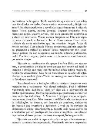Francisco Cândido Xavier - Os Mensageiros - pelo Espírito André Luiz 67
necessitado de hospício. Tarde reconhecia que abusara das subli-
mes faculdades do verbo. Como ensinar sem exemplo, dirigir sem
amor? Entidades perigosas e revoltadas aguardaram-me à saída do
plano físico. Sentia, porém, comigo, singular fenômeno. Meu
raciocínio pedia. socorro divino, mas meu sentimento agarrava-se
a objetivos inferiores. Minha cabeça dirigia-se ao Céu, em súpli-
ca, mas o coração colava-se à Terra. Nesse estado triste, vi-me
rodeado de seres malévolos que me repetiam longas frases de
nossas sessões. Com atitude irônica, recomendavam-me serenida-
de, paciência e perdão às alheias faltas; perguntavam-me, igual-
mente, porque me não desgarrava do mundo, estando já desencar-
nado. Vociferei, roguei, gritei, mas tive de suportar esse tormento
por muito tempo.
“Quando os sentimentos de apego à esfera física se atenua-
ram, a comiseração de alguns bons amigos me trouxe até aqui. E
imagine o irmão que meu Espírito infeliz ainda estava revoltado.
Sentia-me descontente. Não havia fomentado as sessões de inter-
câmbio entre os dois planos? Não me consagrara ao esclarecimen-
to dos desencarnados?
“Percebendo-me a irritação ridícula, amigos generosos sub-
meteram-me a tratamento. Não fiquei satisfeito. Pedi à Ministra
Veneranda uma audiência, visto ter sido ela a intercessora da
minha oportunidade. Queria explicações que pudessem atender ao
meu capricho individual. A Ministra é sempre muito ocupada,
mas sempre atenciosa. Não marcou a audiência, dada a insensatez
da solicitação; no entanto, por demasia de gentileza, visitou-me
em ocasião que reservara a descanso. Crivei-lhe os ouvidos de
lamentações, chorei amargamente e, durante duas horas, ouviu-me
a benfeitora por um prodígio de paciência evangélica. Em silêncio
expressivo, deixou que me cansasse na exposição longa e inútil.
“Quando me calei, à espera de palavras que alimentassem o
monstro da minha incompreensão, Veneranda sorriu e respondeu:
 