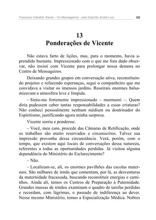 Francisco Cândido Xavier - Os Mensageiros - pelo Espírito André Luiz 69
13
Ponderações de Vicente
Não estava farto de lições, mas, para o momento, havia a-
prendido bastante. Impressionado com o que me fora dado obser-
var, não insisti com Vicente para prolongar nossa demora no
Centro de Mensageiros.
Deixando grandes grupos em conversação ativa, reconstituin-
do projetos e refazendo esperanças, segui o companheiro que me
convidava a visitar os imensos jardins. Roseirais enormes balsa-
mizavam a atmosfera leve e límpida.
– Sinto-me fortemente impressionado – murmurei –. Quem
diria pudessem caber tantas responsabilidades a essas criaturas?
Não conheci pessoalmente nenhum médium ou doutrinador do
Espiritismo, justificando agora minha surpresa.
Vicente sorriu e ponderou:
– Você, meu caro, procede das Câmaras de Retificação, onde
os trabalhos são muito reservados e circunscritos. Talvez sua
impressão provenha dessa circunstância. Verá, porém, com o
tempo, que existem aqui locais de conversações dessa natureza,
referentes a todas as oportunidades perdidas. Já visitou alguma
dependência do Ministério do Esclarecimento?
– Não.
– Localizam-se, ali, os enormes pavilhões das escolas mater-
nais. São milhares de irmãs que comentam, por lá, as desventuras
da maternidade fracassada, buscando reconstituir energias e cami-
nhos. Ainda ali, temos os Centros de Preparação à Paternidade.
Grandes massas de irmãos examinam o quadro de tarefas perdidas
e recordam, com lágrimas, o passado de indiferença ao dever.
Nesse mesmo Ministério, temos a Especialização Médica. Nobres
 