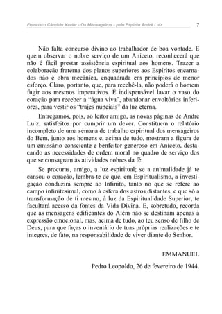 Francisco Cândido Xavier - Os Mensageiros - pelo Espírito André Luiz 7
Não falta concurso divino ao trabalhador de boa vontade. E
quem observar o nobre serviço de um Aniceto, reconhecerá que
não é fácil prestar assistência espiritual aos homens. Trazer a
colaboração fraterna dos planos superiores aos Espíritos encarna-
dos não é obra mecânica, enquadrada em princípios de menor
esforço. Claro, portanto, que, para recebê-la, não poderá o homem
fugir aos mesmos imperativos. É indispensável lavar o vaso do
coração para receber a “água viva”, abandonar envoltórios inferi-
ores, para vestir os “trajes nupciais” da luz eterna.
Entregamos, pois, ao leitor amigo, as novas páginas de André
Luiz, satisfeitos por cumprir um dever. Constituem o relatório
incompleto de uma semana de trabalho espiritual dos mensageiros
do Bem, junto aos homens e, acima de tudo, mostram a figura de
um emissário consciente e benfeitor generoso em Aniceto, desta-
cando as necessidades de ordem moral no quadro de serviço dos
que se consagram às atividades nobres da fé.
Se procuras, amigo, a luz espiritual; se a animalidade já te
cansou o coração, lembra-te de que, em Espiritualismo, a investi-
gação conduzirá sempre ao Infinito, tanto no que se refere ao
campo infinitesimal, como à esfera dos astros distantes, e que só a
transformação de ti mesmo, à luz da Espiritualidade Superior, te
facultará acesso da fontes da Vida Divina. E, sobretudo, recorda
que as mensagens edificantes do Além não se destinam apenas à
expressão emocional, mas, acima de tudo, ao teu senso de filho de
Deus, para que faças o inventário de tuas próprias realizações e te
integres, de fato, na responsabilidade de viver diante do Senhor.
EMMANUEL
Pedro Leopoldo, 26 de fevereiro de 1944.
 