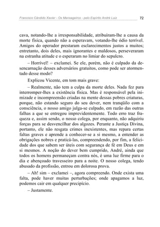 Francisco Cândido Xavier - Os Mensageiros - pelo Espírito André Luiz 72
cava, notando-lhe a irresponsabilidade, atribuíram-lhe a causa da
morte física, quando não a esperavam, votando-lhe ódio terrível.
Amigos do operador prestaram esclarecimentos justos a muitos;
entretanto, dois deles, mais ignorantes e maldosos, perseveraram
na estranha atitude e o esperaram no limiar do sepulcro.
– Horrível! – exclamei. Se ele, porém, não é culpado da de-
sencarnação desses adversários gratuitos, como pode ser atormen-
tado desse modo?
Explicou Vicente, em tom mais grave:
– Realmente, não tem a culpa da morte deles. Nada fez para
interromper-lhes a existência física. Mas é responsável pela ini-
mizade e incompreensão criadas na mente dessas pobres criaturas,
porque, não estando seguro do seu dever, nem tranqüilo com a
consciência, o nosso amigo julga-se culpado, em razão das outras
falhas a que se entregou imprevidentemente. Todo erro traz fra-
queza e, assim sendo, o nosso colega, por enquanto, não adquiriu
forças para se desvencilhar dos algozes. Perante a Justiça Divina,
portanto, ele não resgata crimes inexistentes, mas repara certas
faltas graves e aprende a conhecer-se a si mesmo, a entender as
obrigações nobres e praticá-las, compreendendo, por fim, a felici-
dade dos que sabem ser úteis com segurança de fé em Deus e em
si mesmos. A noção do dever bem cumprido, André, ainda que
todos os homens permaneçam contra nós, é uma luz firme para o
dia e abençoado travesseiro para a noite. O nosso colega, tendo
abusado da profissão, entrou em dolorosa prova.
– Ah! sim – exclamei –, agora compreendo. Onde exista uma
falta, pode haver muitas perturbações; onde apagamos a luz,
podemos cair em qualquer precipício.
– Justamente.
 