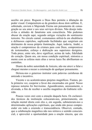 Francisco Cândido Xavier - Os Mensageiros - pelo Espírito André Luiz 75
auxílio em prece. Roguem a Deus lhes permita a dilatação do
poder visual. Compenetrem-se da grandeza desse dom sublime. E,
sobretudo, enviem à Majestade Eterna um pensamento de consa-
gração ao seu amor e aos seus serviços divinos. Não desejo indu-
zi-los a atitudes de fanatismo sem consciência. Não podemos
abusar da oração aqui, segundo antigas viciações do sentimento
terrestre. No círculo carnal, costumamos utilizá-la em obediência
a delituosos caprichos, suplicando facilidades que surgiriam em
detrimento de nossa própria iluminação. Aqui, todavia, André, a
oração é compromisso da criatura para com Deus, compromisso
de testemunhos, esforço e dedicação aos superiores desígnios.
Toda prece, entre nós, deve significar, acima de tudo, fidelidade
do coração. Quem ora, em nossa condição espiritual, sintoniza a
mente com as esferas mais altas e novas luzes lhe abrilhantam os
caminhos.
Diante da nobre autoridade de Aniceto, não me atrevi a falar e
cheguei mesmo a recear a externação de qualquer pensamento.
Deixou-nos o generoso instrutor com palavras carinhosas de
amizade e incentivo.
Vicente e eu acalentávamos projetos magníficos. Fiamos, pe-
la primeira vez, cooperar a favor dos encarnados em geral. Nosso
repouso noturno foi brevíssimo. Aguardávamos, ansiosamente, a
alvorada, a fim de receber o auxílio magnético do Gabinete refe-
rido.
Poucas vezes orei com a emoção daquela hora. Os esclareci-
dos técnicos da instituição colocaram-nos, primeiramente, em
relação mental direta com eles e, em seguida, submeteram-nos a
determinadas aplicações espirituais, que ainda não posso compre-
ender em toda a extensão e transcendência. Observei, contudo,
que a colaboração magnética não nos retirava o sentido conscien-
cial, e aproveitei a oportunidade para a oração sincera, que era
 