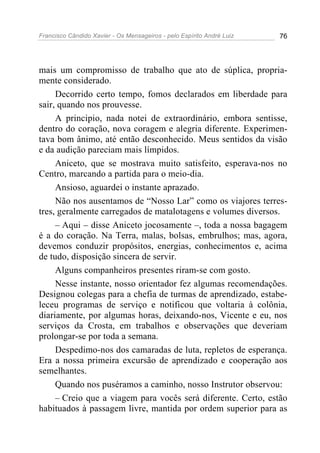 Francisco Cândido Xavier - Os Mensageiros - pelo Espírito André Luiz 76
mais um compromisso de trabalho que ato de súplica, propria-
mente considerado.
Decorrido certo tempo, fomos declarados em liberdade para
sair, quando nos prouvesse.
A principio, nada notei de extraordinário, embora sentisse,
dentro do coração, nova coragem e alegria diferente. Experimen-
tava bom ânimo, até então desconhecido. Meus sentidos da visão
e da audição pareciam mais límpidos.
Aniceto, que se mostrava muito satisfeito, esperava-nos no
Centro, marcando a partida para o meio-dia.
Ansioso, aguardei o instante aprazado.
Não nos ausentamos de “Nosso Lar” como os viajores terres-
tres, geralmente carregados de matalotagens e volumes diversos.
– Aqui – disse Aniceto jocosamente –, toda a nossa bagagem
é a do coração. Na Terra, malas, bolsas, embrulhos; mas, agora,
devemos conduzir propósitos, energias, conhecimentos e, acima
de tudo, disposição sincera de servir.
Alguns companheiros presentes riram-se com gosto.
Nesse instante, nosso orientador fez algumas recomendações.
Designou colegas para a chefia de turmas de aprendizado, estabe-
leceu programas de serviço e notificou que voltaria à colônia,
diariamente, por algumas horas, deixando-nos, Vicente e eu, nos
serviços da Crosta, em trabalhos e observações que deveriam
prolongar-se por toda a semana.
Despedimo-nos dos camaradas de luta, repletos de esperança.
Era a nossa primeira excursão de aprendizado e cooperação aos
semelhantes.
Quando nos puséramos a caminho, nosso Instrutor observou:
– Creio que a viagem para vocês será diferente. Certo, estão
habituados à passagem livre, mantida por ordem superior para as
 