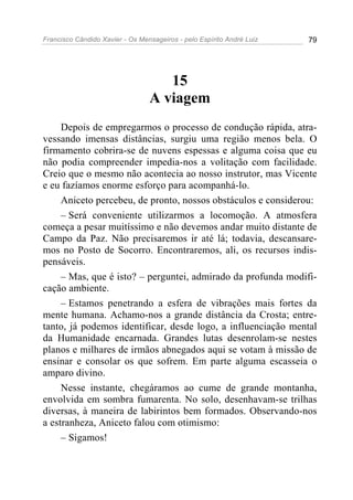 Francisco Cândido Xavier - Os Mensageiros - pelo Espírito André Luiz 79
15
A viagem
Depois de empregarmos o processo de condução rápida, atra-
vessando imensas distâncias, surgiu uma região menos bela. O
firmamento cobrira-se de nuvens espessas e alguma coisa que eu
não podia compreender impedia-nos a volitação com facilidade.
Creio que o mesmo não acontecia ao nosso instrutor, mas Vicente
e eu fazíamos enorme esforço para acompanhá-lo.
Aniceto percebeu, de pronto, nossos obstáculos e considerou:
– Será conveniente utilizarmos a locomoção. A atmosfera
começa a pesar muitíssimo e não devemos andar muito distante de
Campo da Paz. Não precisaremos ir até lá; todavia, descansare-
mos no Posto de Socorro. Encontraremos, ali, os recursos indis-
pensáveis.
– Mas, que é isto? – perguntei, admirado da profunda modifi-
cação ambiente.
– Estamos penetrando a esfera de vibrações mais fortes da
mente humana. Achamo-nos a grande distância da Crosta; entre-
tanto, já podemos identificar, desde logo, a influenciação mental
da Humanidade encarnada. Grandes lutas desenrolam-se nestes
planos e milhares de irmãos abnegados aqui se votam à missão de
ensinar e consolar os que sofrem. Em parte alguma escasseia o
amparo divino.
Nesse instante, chegáramos ao cume de grande montanha,
envolvida em sombra fumarenta. No solo, desenhavam-se trilhas
diversas, à maneira de labirintos bem formados. Observando-nos
a estranheza, Aniceto falou com otimismo:
– Sigamos!
 