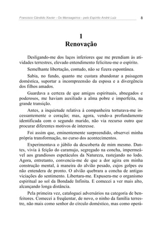 Francisco Cândido Xavier - Os Mensageiros - pelo Espírito André Luiz 8
1
Renovação
Desligando-me dos laços inferiores que me prendiam às ati-
vidades terrestres, elevado entendimento felicitou-me o espírito.
Semelhante libertação, contudo, não se fizera espontânea.
Sabia, no fundo, quanto me custara abandonar a paisagem
doméstica, suportar a incompreensão da esposa e a divergência
dos filhos amados.
Guardava a certeza de que amigos espirituais, abnegados e
poderosos, me haviam auxiliado a alma pobre e imperfeita, na
grande transição.
Antes, a inquietude relativa à companheira torturava-me in-
cessantemente o coração; mas, agora, vendo-a profundamente
identificada com o segundo marido, não via recurso outro que
procurar diferentes motivos de interesse.
Foi assim que, eminentemente surpreendido, observei minha
própria transformação, no curso dos acontecimentos.
Experimentava o júbilo da descoberta de mim mesmo. Dan-
tes, vivia à feição do caramujo, segregado na concha, impermeá-
vel aos grandiosos espetáculos da Natureza, rastejando no lodo.
Agora, entretanto, convencia-me de que a dor agira em minha
construção mental, à maneira do alvião pesado, cujos golpes eu
não entendera de pronto. O alvião quebrara a concha de antigas
viciações do sentimento. Libertara-me. Expusera-me o organismo
espiritual ao sol da Bondade Infinita. E comecei a ver mais alto,
alcançando longa distância.
Pela primeira vez, cataloguei adversários na categoria de ben-
feitores. Comecei a freqüentar, de novo, o ninho da família terres-
tre, não mais como senhor do círculo doméstico, mas como operá-
 