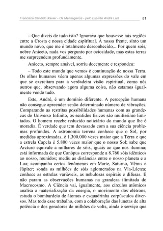 Francisco Cândido Xavier - Os Mensageiros - pelo Espírito André Luiz 81
– Que dizeis de tudo isto? Ignorava que houvesse tais regiões
entre a Crosta e nossa cidade espiritual. À nossa frente, sinto um
mundo novo, que me é totalmente desconhecido... Por quem sois,
nobre Aniceto, nada vos pergunto por ociosidade, mas estas terras
me surpreendem profundamente.
Aniceto, sempre amável, sorriu docemente e respondeu:
– Todo este mundo que vemos é continuação de nossa Terra.
Os olhos humanos vêem apenas algumas expressões do vale em
que se exercitam para a verdadeira visão espiritual, como nós
outros que, observando agora alguma coisa, não estamos igual-
mente vendo tudo.
Este, André, é um domínio diferente. A percepção humana
não consegue apreender senão determinado número de vibrações.
Comparando as restritas possibilidades humanas com as grande-
zas do Universo Infinito, os sentidos físicos são muitíssimo limi-
tados. O homem recebe reduzido noticiário do mundo que lhe é
moradia. É verdade que tem devassado com a sua ciência proble-
mas profundos. A astronomia terrena conhece que o Sol, por
medidas aproximadas, é 1.300.000 vezes maior que a Terra e que
a estrela Capela é 5.800 vezes maior que o nosso Sol; sabe que
Arcturo equivale a milhares de sóis, iguais ao que nos ilumina;
está informada de que Canópus corresponde a 8.760 sóis idênticos
ao nosso, reunidos; mediu as distâncias entre o nosso planeta e a
Lua; acompanha certos fenômenos em Marte, Saturno, Vênus e
Júpiter; sonda os milhões de sóis aglomerados na Via-Láctea;
conhece as estrelas variáveis, as nebulosas espirais e difusas. E
não param as observações humanas na grandeza ilimitada do
Macrocosmo. A Ciência vai, igualmente, aos círculos atômicos
analisa a materialização da energia, o movimento dos elétrons,
estuda o bombardeio de átomos e esquadrinha corpúsculos diver-
sos. Mas todo esse trabalho, com a colaboração das lunetas de alta
potência e dos geradores de milhões de volts, ainda é serviço que
 