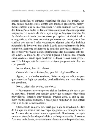 Francisco Cândido Xavier - Os Mensageiros - pelo Espírito André Luiz 82
apenas identifica os aspectos exteriores da vida. Há, porém, An-
dré, outros mundos sutis, dentro dos mundos grosseiros, maravi-
lhosas esferas que se interpenetram. O olho humano sofre varia-
das limitações e todas as lentes físicas reunidas não conseguiriam
surpreender o campo da alma, que exige o desenvolvimento das
faculdades espirituais para tornar-se perceptível. A eletricidade e
o magnetismo são duas correntes poderosas que começam a des-
cortinar aos nossos irmãos encarnados alguma coisa dos infinitos
potenciais do invisível, mas ainda é cedo para cogitarmos de êxito
completo. Somente ao homem de sentidos espirituais desenvolvi-
dos é possível revelar alguns pormenores das paisagens sob nos-
sos olhos. A maioria das criaturas ligadas à Crosta não entende
estas verdades, senão após perderem os laços físicos mais grossei-
ros. È da lei, que não devemos ver senão o que possamos observar
com proveito.
Nessa altura, Aniceto calou-se.
Comovido com as instruções, guardei religioso silêncio.
Agora, em meio das sombras, divisava. alguns vultos negros,
que pareciam fugir apressados, confundindo-se na treva das fur-
nas próximas.
Nosso orientador avisou, cauteloso:
– Procuremos interromper os efeitos luminosos do nosso cor-
po espiritual. Bastará que pensem com vigor na necessidade dessa
providência. Estamos atravessando extensa zona, a que se aco-
lhem muitos desventurados, e não é justo humilhar os que sofrem
com a exibição de nossos bens.
Obedecendo ao conselho, verifiquei o efeito imediato. Os fios
de luz que me irradiavam do corpo apagaram-se como por encan-
to. A excursão tornou-se menos agradável. Descíamos, milagro-
samente, através dos despenhadeiros de longa extensão. A sombra
fizera-se mais densa, a ventania mais lamentosa e impressionante.
 