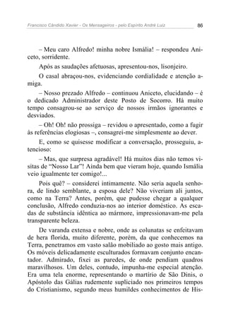 Francisco Cândido Xavier - Os Mensageiros - pelo Espírito André Luiz 86
– Meu caro Alfredo! minha nobre Ismália! – respondeu Ani-
ceto, sorridente.
Após as saudações afetuosas, apresentou-nos, lisonjeiro.
O casal abraçou-nos, evidenciando cordialidade e atenção a-
miga.
– Nosso prezado Alfredo – continuou Aniceto, elucidando – é
o dedicado Administrador deste Posto de Socorro. Há muito
tempo consagrou-se ao serviço de nossos irmãos ignorantes e
desviados.
– Oh! Oh! não prossiga – revidou o apresentado, como a fugir
às referências elogiosas –, consagrei-me simplesmente ao dever.
E, como se quisesse modificar a conversação, prosseguiu, a-
tencioso:
– Mas, que surpresa agradável! Há muitos dias não temos vi-
sitas de “Nosso Lar”! Ainda bem que vieram hoje, quando Ismália
veio igualmente ter comigo!...
Pois quê? – considerei intimamente. Não seria aquela senho-
ra, de lindo semblante, a esposa dele? Não viveriam ali juntos,
como na Terra? Antes, porém, que pudesse chegar a qualquer
conclusão, Alfredo conduzia-nos ao interior doméstico. As esca-
das de substância idêntica ao mármore, impressionavam-me pela
transparente beleza.
De varanda extensa e nobre, onde as colunatas se enfeitavam
de hera florida, muito diferente, porém, da que conhecemos na
Terra, penetramos em vasto salão mobiliado ao gosto mais antigo.
Os móveis delicadamente esculturados formavam conjunto encan-
tador. Admirado, fixei as paredes, de onde pendiam quadros
maravilhosos. Um deles, contudo, impunha-me especial atenção.
Era uma tela enorme, representando o martírio de São Dinis, o
Apóstolo das Gálias rudemente supliciado nos primeiros tempos
do Cristianismo, segundo meus humildes conhecimentos de His-
 