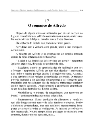 Francisco Cândido Xavier - Os Mensageiros - pelo Espírito André Luiz 89
17
O romance de Alfredo
Depois de alguns minutos, utilizados por nós no serviço da
higiene reconfortadora, Alfredo convidou-nos à mesa, onde Ismá-
lia, com extrema fidalguia, mandou servir frutos diversos.
Os senhores do castelo não podiam ser mais gentis.
Servidores iam e vinham, com grande júbilo a lhes transpare-
cer do rosto.
A palestra de Alfredo e as observações de Ismália estavam
cheias de notas interessantes e educativas.
– E qual a sua impressão dos serviços em geral? – perguntou
Aniceto, atencioso, dirigindo-se ao dono da casa.
– Excelente, quanto às oportunidades de realização que nos
oferecem – respondeu Alfredo em tom significativo –; entretanto,
não tenho o mesmo parecer quanto à situação em curso. As zonas
a que servimos estão repletas de novidades dolorosas. O presente
período humano é de conflitos devastadores e as vibrações con-
traditórias que nos atingem são de molde a enfraquecer qualquer
ânimo menos decidido. Desencarnados e encarnados empenham-
se em batalhas destruidoras. É uma lástima.
– Multiplica-se o número de necessitados que recorrem ao
Posto? – continuou indagando nosso orientador.
– Enormemente. Nossa produção de alimentos e remédios
tem sido integralmente absorvida pelos famintos e doentes. Tenho
quinhentos cooperadores, mas nos sentimos presentemente inca-
pazes de atender a todas as obrigações. As massas de sofredores
são incontáveis. Noutro tempo, nossa paisagem se mantinha sem
sombras, durante muitas semanas, mas...
 