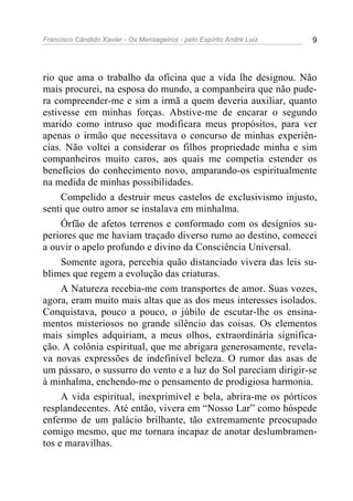 Francisco Cândido Xavier - Os Mensageiros - pelo Espírito André Luiz 9
rio que ama o trabalho da oficina que a vida lhe designou. Não
mais procurei, na esposa do mundo, a companheira que não pude-
ra compreender-me e sim a irmã a quem deveria auxiliar, quanto
estivesse em minhas forças. Abstive-me de encarar o segundo
marido como intruso que modificara meus propósitos, para ver
apenas o irmão que necessitava o concurso de minhas experiên-
cias. Não voltei a considerar os filhos propriedade minha e sim
companheiros muito caros, aos quais me competia estender os
benefícios do conhecimento novo, amparando-os espiritualmente
na medida de minhas possibilidades.
Compelido a destruir meus castelos de exclusivismo injusto,
senti que outro amor se instalava em minhalma.
Órfão de afetos terrenos e conformado com os desígnios su-
periores que me haviam traçado diverso rumo ao destino, comecei
a ouvir o apelo profundo e divino da Consciência Universal.
Somente agora, percebia quão distanciado vivera das leis su-
blimes que regem a evolução das criaturas.
A Natureza recebia-me com transportes de amor. Suas vozes,
agora, eram muito mais altas que as dos meus interesses isolados.
Conquistava, pouco a pouco, o júbilo de escutar-lhe os ensina-
mentos misteriosos no grande silêncio das coisas. Os elementos
mais simples adquiriam, a meus olhos, extraordinária significa-
ção. A colônia espiritual, que me abrigara generosamente, revela-
va novas expressões de indefinível beleza. O rumor das asas de
um pássaro, o sussurro do vento e a luz do Sol pareciam dirigir-se
à minhalma, enchendo-me o pensamento de prodigiosa harmonia.
A vida espiritual, inexprimível e bela, abrira-me os pórticos
resplandecentes. Até então, vivera em “Nosso Lar” como hóspede
enfermo de um palácio brilhante, tão extremamente preocupado
comigo mesmo, que me tornara incapaz de anotar deslumbramen-
tos e maravilhas.
 