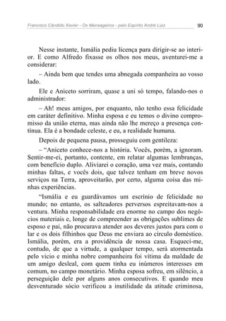 Francisco Cândido Xavier - Os Mensageiros - pelo Espírito André Luiz 90
Nesse instante, Ismália pediu licença para dirigir-se ao interi-
or. E como Alfredo fixasse os olhos nos meus, aventurei-me a
considerar:
– Ainda bem que tendes uma abnegada companheira ao vosso
lado.
Ele e Aniceto sorriram, quase a uni só tempo, falando-nos o
administrador:
– Ah! meus amigos, por enquanto, não tenho essa felicidade
em caráter definitivo. Minha esposa e eu temos o divino compro-
misso da união eterna, mas ainda não lhe mereço a presença con-
tínua. Ela é a bondade celeste, e eu, a realidade humana.
Depois de pequena pausa, prosseguiu com gentileza:
– “Aniceto conhece-nos a história. Vocês, porém, a ignoram.
Sentir-me-ei, portanto, contente, em relatar algumas lembranças,
com benefício duplo. Aliviarei o coração, uma vez mais, contando
minhas faltas, e vocês dois, que talvez tenham em breve novos
serviços na Terra, aproveitarão, por certo, alguma coisa das mi-
nhas experiências.
“Ismália e eu guardávamos um escrínio de felicidade no
mundo; no entanto, os salteadores perversos espreitavam-nos a
ventura. Minha responsabilidade era enorme no campo dos negó-
cios materiais e, longe de compreender as obrigações sublimes de
esposo e pai, não procurava atender aos deveres justos para com o
lar e os dois filhinhos que Deus me enviara ao círculo doméstico.
Ismália, porém, era a providência de nossa casa. Esqueci-me,
contudo, de que a virtude, a qualquer tempo, será atormentada
pelo vicio e minha nobre companheira foi vítima da maldade de
um amigo desleal, com quem tinha eu inúmeros interesses em
comum, no campo monetário. Minha esposa sofreu, em silêncio, a
perseguição dele por alguns anos consecutivos. E quando meu
desventurado sócio verificou a inutilidade da atitude criminosa,
 