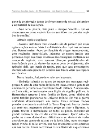 Francisco Cândido Xavier - Os Mensageiros - pelo Espírito André Luiz 96
parte de colaboração consta de fornecimento de pessoal de serviço
e de material de assistência.
– Não seria, porém, mais justo – indagou Vicente – que os
desencarnados dessa espécie fossem mantidos nas próprias regi-
ões do conflito?
Alfredo sorriu e explicou:
– Nossos instrutores mais elevados são de parecer que essas
aglomerações seriam fatais à coletividade dos Espíritos encarna-
dos. Determinariam focos pestilenciais de origem transcendente,
com resultados imprevisíveis. Inúmeros de nossos irmãos que
perdem o corpo nas zonas assoladas não conseguem subtrair-se ao
campo da angústia; mas, quantos ofereçam possibilidades de
transferência para cá, dentro das nossas cotas de alojamento, são
retirados dali, sem perda de tempo, para que seus pensamentos
atormentados não pesem em demasia nas fontes vitais das regiões
sacrificadas.
Nesse ínterim, Aniceto interveio, esclarecendo:
– Embalde voltarão os países do mundo aos massacres recí-
procos. O erro de uma nação influirá em todas, como o gemido de
um homem perturbaria o contentamento de milhões. A neutralida-
de é um mito, o insulamento uma ficção do orgulho político. A
Humanidade terrestre é uma família de Deus, como bilhões de
outras famílias planetárias no Universo Infinito. Em vão a guerra
desfechará desencarnações em massa. Esses mesmos mortos
pesarão na economia espiritual da Terra. Enquanto houver discór-
dia entre nós, pagaremos doloroso preço em suor e lágrimas. A
guerra fascina a mentalidade de todos os povos, inclusive de
grande número de núcleos das esferas invisíveis. Quem não em-
punha as armas destruidoras, dificilmente se afastará do verbo
destruidor, no campo da palavra ou da idéia. Mas, todos nós paga-
remos tributo. É da lei divina, que nos entendamos e nos amemos
uns aos outros. Todos sofreremos os resultados do esquecimento
 
