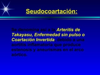 Seudocoartación: Se denomina así a la  Arteritis de   Takayasu, Enfermedad sin pulso o Coartación Invertida , debido a una  aortiti s inflamatoria que produce estenosis y aneurismas en el arco aórtico. 