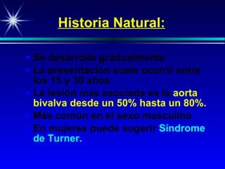 Historia Natural: Se desarrolla gradualmente La p resenta ció n  suele ocurrir entre  los  15  y  30  años La lesión más asociada es la   aorta bivalva   desde un 50% hasta un 80%. Más común en el sexo masculino En mujeres puede sugerir   Síndrome de  Turner . 