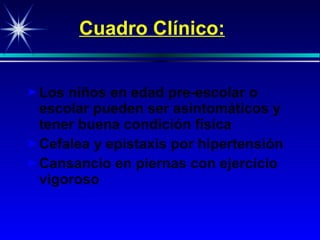 Cuadro Clínico: Los niños en edad pre-escolar o escolar pueden ser asintomáticos y tener buena condición física Cefalea y epistaxis por hipertensión Cansancio en piernas con ejercicio vigoroso 